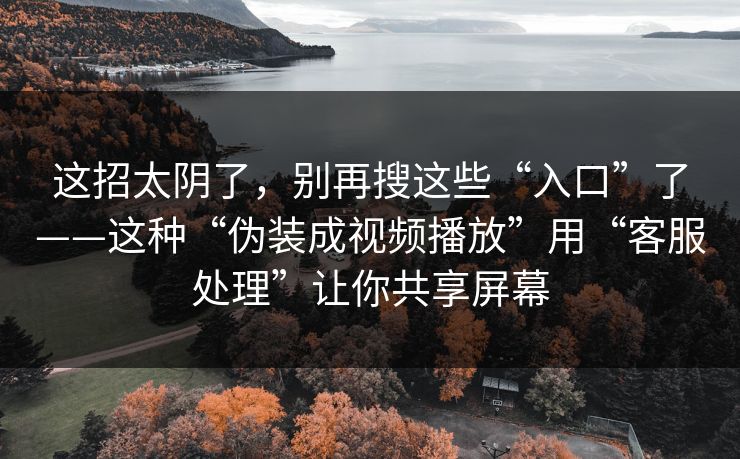 这招太阴了，别再搜这些“入口”了——这种“伪装成视频播放”用“客服处理”让你共享屏幕