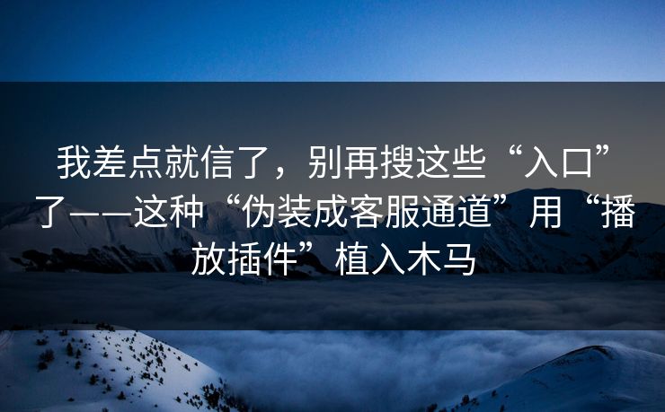 我差点就信了,别再搜这些“入口”了——这种“伪装成客服通道”用“播放插件”植入木马